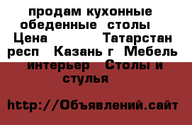 продам кухонные  обеденные  столы  › Цена ­ 2 800 - Татарстан респ., Казань г. Мебель, интерьер » Столы и стулья   